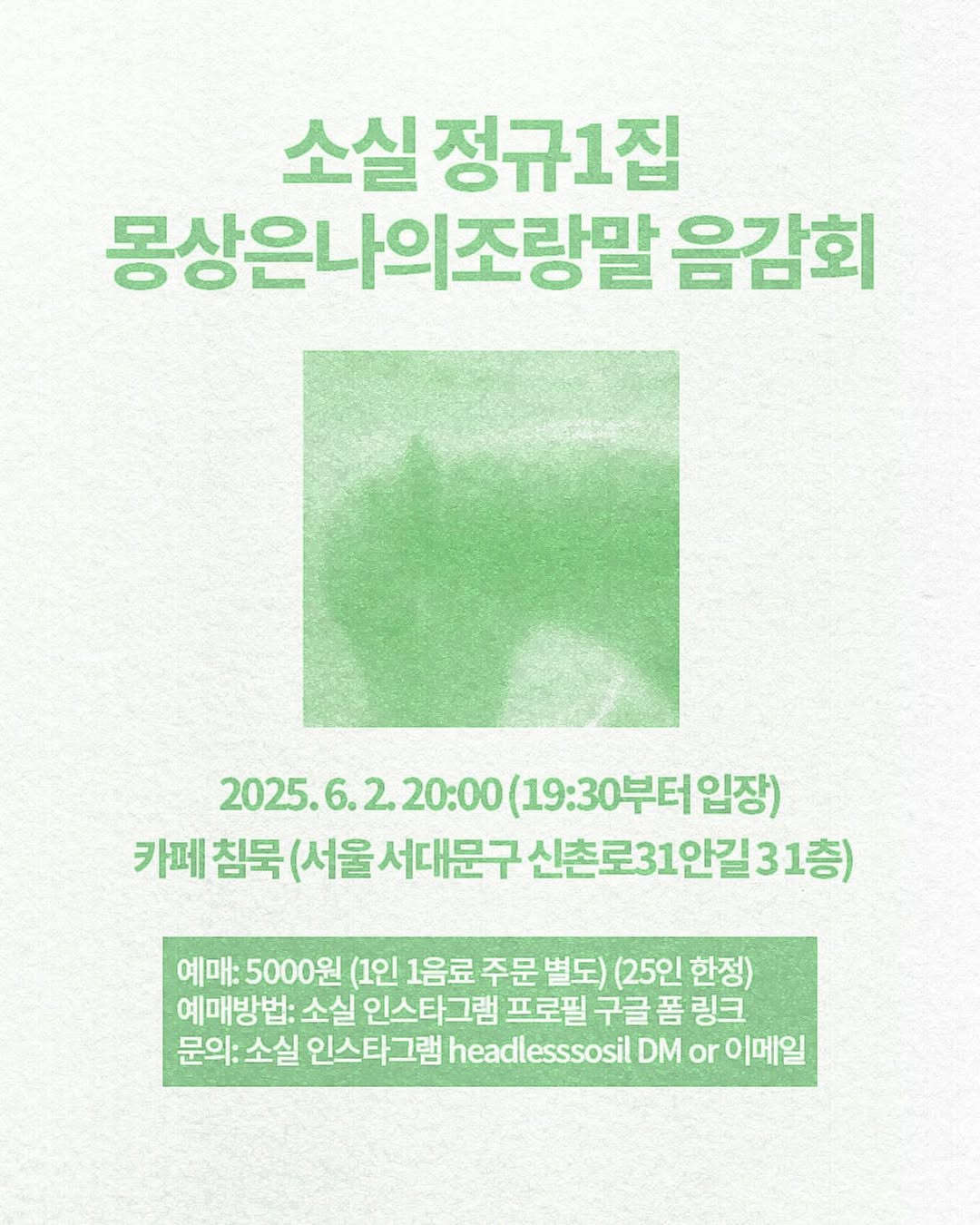 [소실 정규1집 몽상은나의조랑말 음감회]일시- 2025. 06. 02. 월요일 20-00 (19-30 입장 시작)  장소- 카페 침묵 (서울 서대문구 신촌로31안길 3 1층)티켓- 5000원 (1인 1음료 필수 주문 별도)(25인 한정)예매방법- 소실 인스타그램 프로필 구글폼 링크좋은 음향환경에서 같이 앨범을 듣고, 이야기 나누는 자리를 마련해보았습니다. .jpg